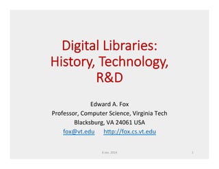 Digital  Libraries:  
  L
History,  Technology,  
  T
R&D
Edward	
  A.	
  Fox	
  
Professor,	
  Computer	
  Science,	
  Virginia	
  Tech	
  
Blacksburg,	
  VA	
  24061	
  USA	
  
fox@vt.edu	
  	
  	
  	
  	
  	
  h�p://fox.cs.vt.edu	
  	
  
6	
  Jan.	
  2014	
  

1	
  

 