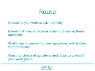 Route
Questions you need to ask internally
Issues that may emerge as a result of asking those
questions
Challenges in answering your questions and dealing
with the issues
Concrete choice of questions and steps to take with
your work group

 