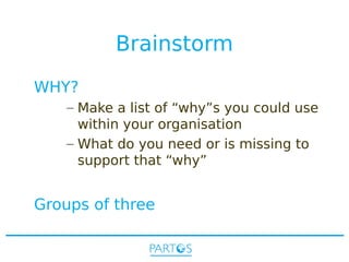 Brainstorm
WHY?
– Make a list of “why”s you could use
within your organisation
– What do you need or is missing to
support that “why”

Groups of three

 