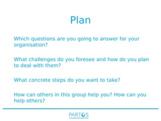 Plan
Which questions are you going to answer for your
organisation?
What challenges do you foresee and how do you plan
to deal with them?
What concrete steps do you want to take?
How can others in this group help you? How can you
help others?

 