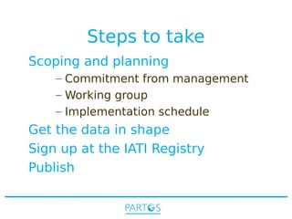 Steps to take
Scoping and planning
– Commitment from management
– Working group
– Implementation schedule

Get the data in shape
Sign up at the IATI Registry
Publish

 