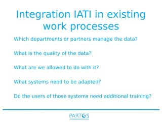 Integration IATI in existing
work processes
Which departments or partners manage the data?
What is the quality of the data?
What are we allowed to do with it?
What systems need to be adapted?
Do the users of those systems need additional training?

 