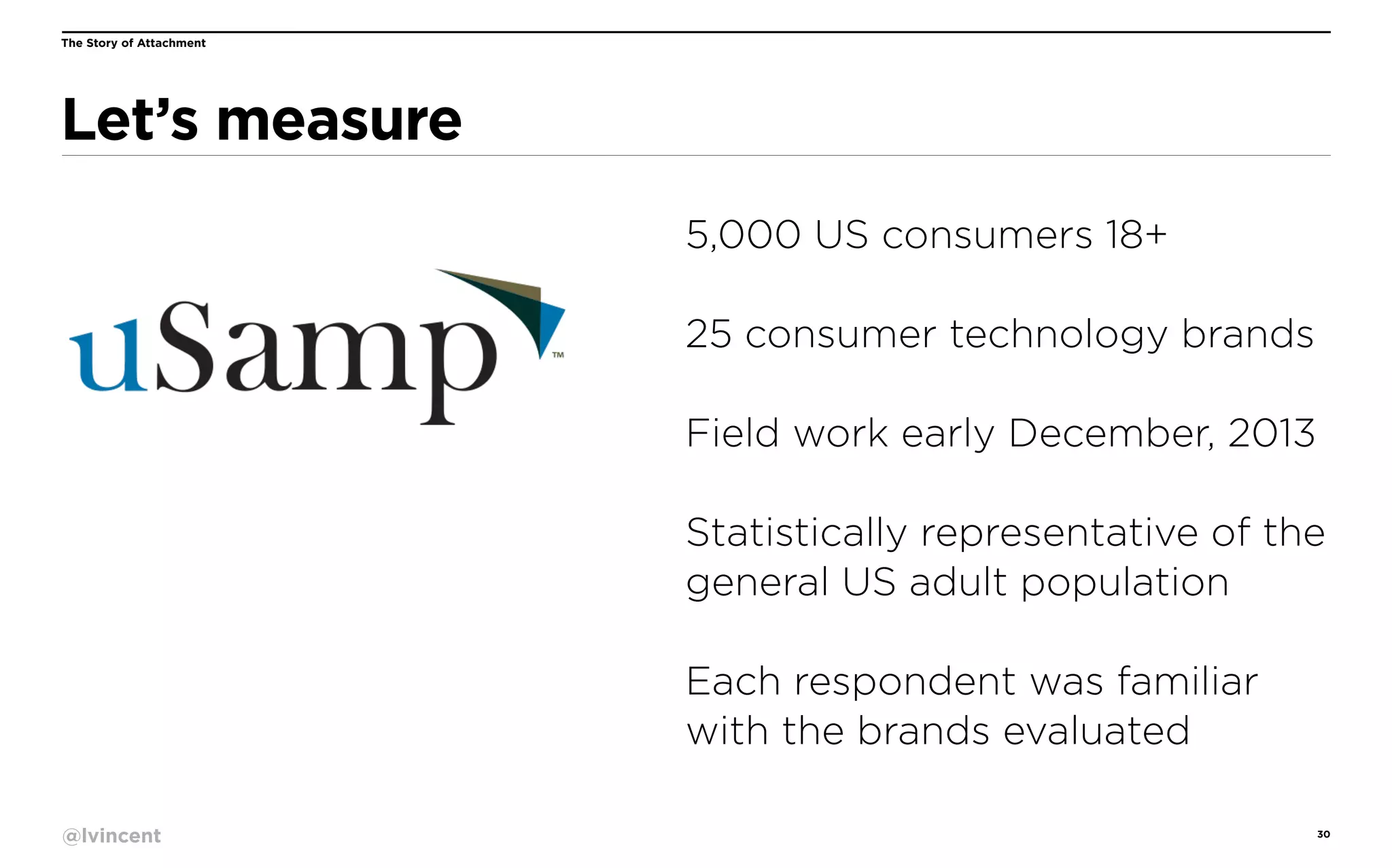 The Story of Attachment

Let’s measure
5,000 US consumers 18+
25 consumer technology brands
Field work early December, 2013
Statistically representative of the
general US adult population
Each respondent was familiar
with the brands evaluated
@lvincent

30

 