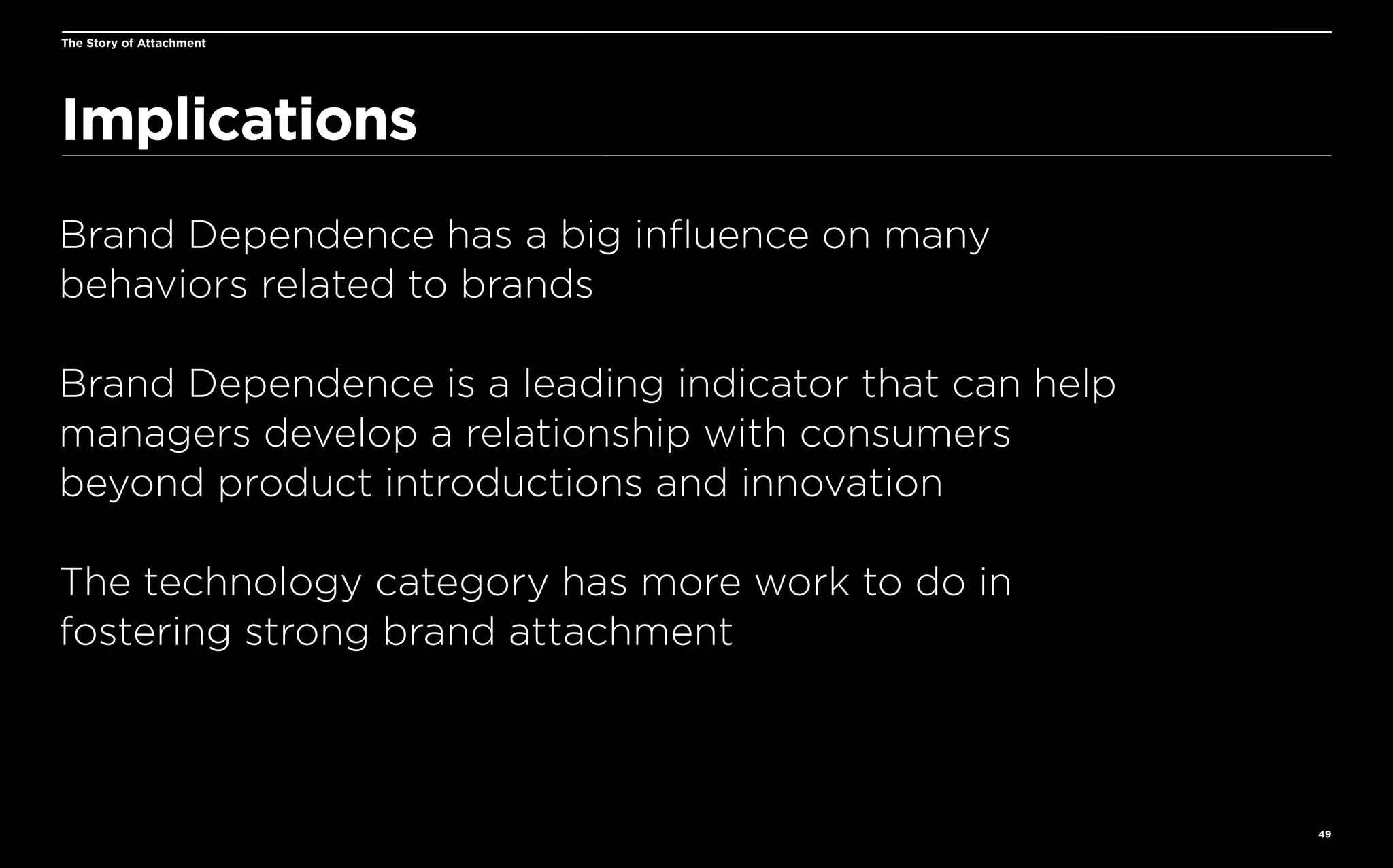 The Story of Attachment

Implications
Brand Dependence has a big influence on many
behaviors related to brands
Brand Dependence is a leading indicator that can help
managers develop a relationship with consumers
beyond product introductions and innovation
The technology category has more work to do in
fostering strong brand attachment

49

 