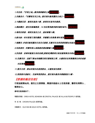 1.布拉格：
1.布拉格：
『百塔之城』歐洲建築藝術之最(UNESCO)。
2.克魯洛夫：
『伏爾塔瓦河之珠』捷克境內最美麗的古城之一
2.克魯洛夫： 伏爾塔瓦河之珠』捷克境內最美麗的古城之一(UNESCO)。
『
3.卡羅維瓦里：最美的溫泉小鎮，查理四世皇帝的最愛。
3.卡羅維瓦里：最美的溫泉小鎮，查理四世皇帝的最愛。
4.庫納穫拉 捷克的銀礦產區，14
庫納穫拉：
(UNESCO)。
4.庫納穫拉：捷克的銀礦產區，14 世紀曾是歐洲最有錢的城市。(UNESCO)
5.瑪莉安斯基：瑪莉安皇后之名，溫泉療養小鎮。
5.瑪莉安斯基：瑪莉安皇后之名，溫泉療養小鎮。
6.維也納：哈布斯堡王朝的驕傲，帝國權力的象徵維也納：哈布斯堡王朝的驕傲，帝國權力的象徵
6.維也納：哈布斯堡王朝的驕傲，帝國權力的象徵-熊布朗宮(UNESCO)。
7.梅爾克 多瑙河最美麗的巴洛克式建築 瓦豪河谷自然美景與歷史的結合(UNESCO)
7.梅爾克
：
，
。
8.哈斯達特：阿爾卑斯山湖區最美濱湖鹽礦小鎮(UNESCO)。
莎姿堡：音樂神童莫扎特的故鄉,[真善美]
,[真善美
9.莎姿堡：音樂神童莫扎特的故鄉,[真善美]電影與主教浪漫情事並存與此(UNESCO)。
10.瓦豪河谷：流經下奧地利梅爾克與克雷姆斯之
10.瓦豪河谷：流經下奧地利梅爾克與克雷姆斯之間，以優美的自然景觀與沿岸的城堡
村莊著稱
村莊著稱(UNESCO)。
11.聖沃夫岡 奧地利境內的渡假聖地，以優美湖泊著稱。
聖沃夫岡：
11.聖沃夫岡：奧地利境內的渡假聖地，以優美湖泊著稱。
12.契斯凱布達維札 百威啤酒原產地，捷克境內最具有德國風的小鎮
契斯凱布達維札：
風的小鎮。
12.契斯凱布達維札：百威啤酒原產地，捷克境內最具有德國風的小鎮。

【舒適的飯店住宿】
舒適的飯店住宿】
行程途經奧地利、捷克之主要景點，精選四星級以上住宿旅館，讓您玩得開心，
行程途經奧地利、捷克之主要景點，精選四星級以上住宿旅館，讓您玩得開心，
捷克之主
睡得安心。
參考住宿旅館如下：
瑪麗安斯基：OREA HOTEL BOHEMIA 或 CRISTAL PALACE 或 VILLA BUTEERFLY 或同級。
布 拉 格：CROWN PALAZA 或等同級。
克魯諾夫：OLD INN 或 GOLD HOTEL 或同級。

★★府城旅遊

從心出發★★

 