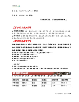 維 也 納：Hotel NH Vienna Airport 或同級。
莎 姿 堡：HOLIDAY INN 或同級。

(以上飯店或同級，以行前說明會為標準。)
以上飯店或同級，以行前說明會為標準。)

【貼心的入內安排】
【貼心的入內安排】
★布拉格城堡區~古堡、聖維特大教堂+黃金小徑等門票全包，讓布拉格的魅力由全方位全
角度，驚懾震撼您的身心靈感官，隨著捷克起源之歷史，給您最完整的布拉格印象。
★熊布朗宮~畫棟雕梁金碧輝煌的宮殿，被媲美為東方的凡爾賽宮，認識一代英名女皇瑪麗
亞德瑞莎如何又英明治國同時又不斷生小孩的傳奇。

【精選的東歐美食】
【精選的東歐美食】
東歐美食
東歐因各民族的生活習性之與歷史不同，泛生出的美食甚多，其食材的選用與菜
東歐因各民族的生活習性之與歷史不同，泛生出的美食甚多，其食材的選用與菜
因各民族的生活習性之與歷史不同
甚多
色的安排皆為多年來經本公司去蕪存菁，所留下之精心之選，嚴選最具當地特色
色的安排皆為多年來經本公司去蕪存菁，所留下之精心之選，嚴選最具當地特色
多年來經本公司去蕪存菁，所留下之精心之選，
的美食餐廳，讓此趟旅程猶如美食的饗宴。
美食餐廳，
餐廳
布拉格：城堡區金獎餐廳(含酒水) 捷克黃金烤鴨(含酒水)
★布拉格：城堡區金獎餐廳(含酒水)、捷克黃金烤鴨(含酒水)。
★卡羅維瓦里：香烤豬腳餐(含酒水)。
卡羅維瓦里：香烤豬腳餐(含酒水)
庫納穫拉：波希米亞風味 含酒水)
風味餐
★庫納穫拉：波希米亞風味餐(含酒水)。
維也納：奧式肋排風味(含酒水)
★維也納：奧式肋排風味(含酒水)。
湖區鱒魚餐。
★湖 區：湖區鱒魚餐。
【注意事項】
注意事項】
1.團費已含兩地機場稅 燃油附加費用。
團費已含兩地機場稅、
1.團費已含兩地機場稅、燃油附加費用。
2.全程配屬個人專用 隨身無線導覽耳機】 讓你不會因為觀看美景而錯失了旅遊講解。
全程配屬個人專用【
，讓你不會因為觀看美景而錯失了旅遊講解
2.全程配屬個人專用【隨身無線導覽耳機】 讓你不會因為觀看美景而錯失了旅遊講解。
，

歐洲行程皆為早出晚歸，為節省貴賓們寶貴時間，未含進出旅館行李搬運費。
3. 歐洲行程皆為早出晚歸，為節省貴賓們寶貴時間，未含進出旅館行李搬運費。

航空公司

班機代號

起程地

抵達地

起程時間

抵達時間

中華航空

CI063

台北

維也納

23:35

06:15+1

中華航空

CI064

維也納

台北

11:05

05:55+1

★★府城旅遊

從心出發★★

 