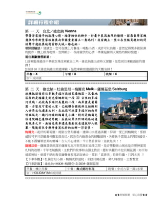 台北／
第 一 天 台北／維也納 Vienna
帶著浮雲遊子的浪漫心情，踏著輕快的腳步，行囊中裝滿無限的憧憬，
帶著浮雲遊子的浪漫心情，踏著輕快的腳步，行囊中裝滿無限的憧憬，搭乘豪華客機
飛往哈布斯堡家族與奧匈帝國重要國土－奧地利。夜宿機上，
飛往哈布斯堡家族與奧匈帝國重要國土－奧地利。夜宿機上，翌日在空服員親切的問
候聲中飛抵奧地利首都大城－維也納。
候聲中飛抵奧地利首都大城－維也納。
領隊經驗談：
領隊經驗談：建議您，您可在機上用餐後，喝點小酒，或許可以助睡，當然記得要多做保濕
的動作，機上較為乾燥，空間較小，保持愉快的心情，準備迎接明天開始的精彩旅遊。
前往東歐捷徑航班：
1.搭乘服務最佳中華航空飛往東歐金三角，維也納進出省時又便捷，是您前往東歐最佳的選
1.
擇！
2.安排 10 天維也納進出旅遊東歐，是您東歐旅遊最佳的天數安排！
2.
早餐：
早餐：X
宿：或同級

午餐：
午餐：X

晚餐：
晚餐：X

=====================================================================

維也納－杜倫思坦－
第 二 天 維也納－杜倫思坦－梅爾克 Melk－薩爾茲堡 Salzburg
－
班機抵達後前往參觀多瑙河流域瓦豪地區，
班機抵達後前往參觀多瑙河流域瓦豪地區，瓦豪地
後前往參觀多瑙河流域瓦豪地區
區指的是梅爾克到克雷姆斯這一段 30 公里的多瑙
河流域，此段為多瑙河美麗的一段，
河流域，此段為多瑙河美麗的一段，兩岸盡是葡萄
古堡及可愛的人家，
園、古堡及可愛的人家，已被聯合國教科文組織列
入世界文化遺產之列，
入世界文化遺產之列，在此您可欣賞多瑙河的兩岸
明媚風光，嬌巧玲瓏的梅爾克小鎮，
明媚風光，嬌巧玲瓏的梅爾克小鎮，特別是梅爾克
修道院鵝色優雅的外觀，
修道院鵝色優雅的外觀，莊嚴地聳立於該地區的優
美風景之中，
美風景之中，無論是乘車還是乘船從老遠就印入眼
隨後前往音樂神童莫札特的故鄉一莎姿堡。
簾。隨後前往音樂神童莫札特的故鄉一莎姿堡。
梅爾克－
梅爾克－起伏的葡萄園，斑駁古堡和廢墟，連綿山水經過美麗，仰頭一望已到梅爾克，那修
道院可不只是鵝黃外觀宏偉而已，巴洛克內飾黃金的精雕細琢，天使扶手雲端上的聖詩感受，
不能不震懾領恩美的嚮導，古人用心建築，今日低首景仰，這就是美！！
薩爾茲堡－
薩爾茲堡－薩爾茲堡座落於薩爾扎克河與花崗石丘陵之間，是音樂藝術山城也是音樂神童莫
札特的故鄉，千年老城舊街，主教們的故事和山頂主教宮，還有美麗的米拉貝爾花園，知不知
道都無妨，迴盪不絕的教堂鐘聲會親耳訴說過去，電影「真善美」取景拍攝，只因太美 ！
【下車參觀】
：杜倫思坦小鎮、梅爾克修道院、米拉貝爾花園、莫札特故居、主教教堂
【行車距離】
：維也納~86KM~梅爾克~212KM~薩爾茲堡
早餐：機上早餐
宿：HOLIDAY INN 或同級

午餐：奧式鄉村料理
奧式鄉村料理

晚餐：中式六菜一湯+水果

=====================================================================

★★府城旅遊

從心出發★★

 