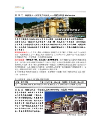 =====================================================================

倫洛夫－契斯凱布達維札－
第 四 天 庫倫洛夫－契斯凱布達維札－－瑪莉安斯基 Marianske

今早您可慢慢享受這時光倒流的中古世紀風情，依然艷麗的克倫洛夫城堡高塔彩繪，
今早您可慢慢享受這時光倒流的中古世紀風情，依然艷麗的克倫洛夫城堡高塔彩繪，
光倒流的中古世紀風情
倫洛夫城堡高塔彩繪
伏爾塔瓦河上小橋流水不見古樹昏鴉，美麗小鎮，紅色屋頂，不見荒涼，
伏爾塔瓦河上小橋流水不見古樹昏鴉，美麗小鎮，紅色屋頂，不見荒涼，只有深沉的
古樸美麗！午餐後前往波希米亞美麗的溫泉鄉區域 抵達今晚入住的城鎮：
前往波希米亞美麗的溫泉鄉區域－
古樸美麗！午餐後前往波希米亞美麗的溫泉鄉區域－抵達今晚入住的城鎮：瑪莉安斯
此地為捷克境內的溫泉度假療養聖地，精緻寧靜的環境，
基，此地為捷克境內的溫泉度假療養聖地，精緻寧靜的環境，更讓此城鎮享有溫泉之
后的美名！
后的美名！
契斯凱布達維札─
契斯凱布達維札─ 一次世界大戰後，根據協定德國把占有過半數以上德國人的中古小城割給
捷克，此地就是其中之一，讓這古城揚名於世的是 KOHI-NOOR 碳心鉛筆，另一樣產品就更有
名氣聞名世界的－百威啤酒，其原產地就在此處。

瑪莉安斯基─森林溫泉小鎮，皇后之泉～溫泉療養聖地，
瑪莉安斯基─森林溫泉小鎮，皇后之泉～溫泉療養聖地，原為瑪麗安皇后溫泉的瑪麗安斯基
溫泉，因約瑟夫博士在瑪麗安斯基致力於泉水，並建立了首座溫泉療養館，從此瑪麗安斯基由
默默無名的小鎮，搖身一變為溫泉療養聖地。華麗巴洛克風格的小鎮及溫泉迴廊、藍頂白柱的
卡洛琳溫泉館，比起卡羅維瓦利溫泉鎮，這裡總給人的感覺不似卡羅維瓦利那般的商業化，反
倒有一種寧靜與悠閒的氣氛，彷彿有種隱居山林的感覺。
【下車參觀】
：契斯凱布達維札~市政廣場、參孫噴泉、市政廳、黑塔；瑪莉安斯基~溫泉長廊、
公園、音樂噴泉。
【行車距離】：庫倫洛~221KM~瑪莉安斯基
早餐：飯店早餐
午餐：中式六菜一湯+水果
晚餐：中式六菜一湯+水果
早餐：飯店早餐
午餐：中式六菜一湯 水果
晚餐：中式六菜一湯 水果
宿： OREA HOTEL BOHEMIA 或 CRISTAL PALACE 或 VILLA BUTEERFLY 或同級
=====================================================================
瑪麗安斯基－
第 五 天 瑪麗安斯基－卡羅維瓦里 Karlovy Vary－布拉格 Praha

豐盛的早餐後，
豐盛的早餐後，驅車前往大氣豪華
的巴洛克式溫泉城
的巴洛克式溫泉城鎮：卡羅維瓦
微甜舒暢的空氣，
利，微甜舒暢的空氣，美麗建築風
琳琅滿目的店街，執手漫遊，
格，琳琅滿目的店街，執手漫遊，
與美感共鳴。
與美感共鳴。隨後穿越伏緩丘陵農
田小村， 中歐最美最浪漫的布拉
田小村，抵中歐最美最浪漫的布拉
中古世紀至今
世紀至今，
格，中古世紀至今，吹的是一樣的
風，帶著美麗帶著浪漫的微風。
帶著美麗帶著浪漫的微風。
★★府城旅遊

從心出發★★

 