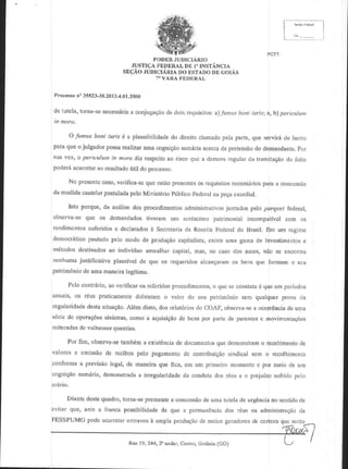 I
PODER
JUDICIARTO
JUSTICA
FEDERAL I" INSTANCIA
DE
sE9Ao JUDICIARIA ESTADO GoIAs
Do
IID
7'VARAFODORAL
P'ocesso 35523-30.20t3.4.01.1s00
n"
de tutefa,torna-se
necessdriaconjugaEAo doisrequisitos: l tnt-rboni itri.; e,b) peric lunl
a
dc
a)

O l mus boni iaris 6 a plausibilida<le direito clamado
do
pelaparte,que servill{de lash!
paraque o julgadorpossa
rcalizar
por
umacognigao
sumdria
aceloa prctensao demandalle.
da
do
suz vcz, o perbulum in moro diz respeito riscoquc a dcmoraregolafda lramihgaodo tcilo
ao
poderA
(til do processo.
acarrctar resoltado
ao
No presentc
caso,
verifica-sc est6o
qu€
prescnles rcquisitos
os
pam
neccss6rios a coltcrssao
da medidacautelar
postulada MjnistdriopriblicoFedcral peQa
pcto
Da
cxorclial.
Isto porque,d{ anrilise
dos procedimenbs
juntadospelopal4r?r federal,
administrativos
obseNa-scquc os demandados
livemm um acrCscimo
patrimonial incompnlivotcorn os
rcndimcrlosaulbridose declarados Sccrotaria RcceiiaFcd€rnldo Bnsil. Bnr um rcgime
a
da
democMlim pautado
pelo modo de produgao
capitaljsta,
existeuma gamade investrtnentos
e
m6lodosdestinados individuo amealhar
ao
capital,mas, no caso dos aulos, n6o se enconlra
nenhuma
justilicativaplausivelde que os requeridos
aicangaram bensquc lbrman o scu
os
pakim6niode umaman€ira
legitima.
Pclo collrdrio, ao vefificaros rcleridosproccdimentos,qucsc conslala quecnr pcriodos
o
6
anuais, oli r6us praticamente
dobraramo valor do seu patrinr6niosem qua'querplov da
legularidade
desta
situaSo.Al6m disto,dos relat6rios COAB obseNa-se ocorreDcia uma
do
a
dc
s6riede operae6es
siristras,como a aquisiQAo bcnspor partede l)arenics movifionlaq6cs
de
c
rcileradas vultuosas
de
quanlias.
Por fim, obseNa-se
tamb6m exist6ncia dooumentos demonstran rec€bimento
a
de
que
o
de
valorcs e emis.seo recibospelo pagamcnto conlribuiqeo
do
de
sindical scm o t€colhjmcnto
conformea previsao
legal,de maneiraque fica, en1um p meiro momeDto por mcio de uln
e
cogligio sum6ria,
demonstrada iregulatjdadeda oonduta
a
dos €us € o prejuizosofridopelo
cMrio.
Diantedeste
quadro,
torna-se
prernente concessao umatutelade urgencia sentido
a
d€
no
de
quc, ante a {iauca possibilidade quc a pcrmanoncildos r6us nt administra€oda
cvilar
de
FESSPUMG
poderan|}olarenLraves amp]aprodugao mciosgctadores ce czaquc scrAo
e
dc
clc

Rna 19, 244,20 aildar,Ca'i1rc,
coianiit (cO)

 