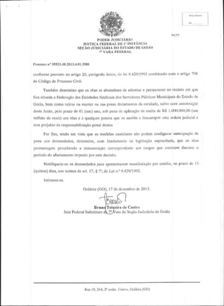 i-'.1
JUDICIARIO
PODER
DE
JUSTICA
FEDERAL l" INsrANclA
GOIAS
DO
SEqAO.TdDICIiRIA f,STADODE
7'VARAFtrJDBRAL
P|.o.esso35523-30.2013.4.01.3500
n'
com o artigo?98
combinado
conforne prcvistono artigo20, parrgrafodnico,da lei 8.42911992
do C6digode Processo
Cjvil.
no
e
que
de
Tambemdetermino os rdusse abstenham adentraf petmanecet tecintoem qlre
de
do
PiblioosMunicipais Estado
fica situada Federagao Entidades
a
das
dos
Sindicais SeNidores
salvocom aulorizagio
cl$
Goils, bem como retirarou man(erna suaposse
docunrentos cnlidadc,
(XX),00
desteJuizo,pelo prazode 0l (um) ano,sob penade aplicac,io ntultade R$ l (XX)
de
G'm
gsla
milhaode reais)aosr6usc a qualquer
pessoa os auxiliea descrtmp,ir oldcmjudicirl o
quc
scmpfejuizoda responsabilizagao destes.
penal
de
Por fim, tendoenl vista qu€ as medidas
cautelar€s podemcollfiguRr alteoipaqeo
nao
que os rcus
pena aos demardados,
supmcilada,
delormino,com Iu|damenlo na legisiNqao
pe[nareQampercebendo remuneftrqao
aos
a
corespoDdcnte cargosque exerccn duralrtco
periododo afastamento
imposto esladeciseo.
por
Nol.ifiquem-se demandodos apresenlarem
para
manifcstaeao escrilo,no phzo dc 15
os
Por
(quinze)
8.429/1992.
dias,noslclmosdo arl. 17,g 7o,da Lci i1."
IntimeDr-se.
(GO), 17dc dezombro 2013.
dc
Goienia

n

.'fE-

/" |



ptol'D'

BrundTei:geirade Castro
de
Judici6ria Goids
JuizFederal
Substituto
dZtara da Seqao

Goietia(CO)
Rua19,244,2"andnr,
Ce"!ru,

 