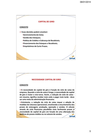 08/01/2014

CAPITAL DE GIRO
CONCEITO
 Essas decisões podem envolver:
•Gerenciamento do Caixa;
•Gestão dos Estoques;
•Política de Crédito e Cobrança de Recebíveis;
•Financiamento dos Estoques e Recebíveis;
•Empréstimos de Curto Prazos.

NECESSIDADE CAPITAL DE GIRO
CONCEITO
A necessidade de capital de giro é função do ciclo de caixa da
empresa. Quando o ciclo de caixa é longo, a necessidade de capital
de giro é maior e vice-versa. Assim, a redução do ciclo de caixa em resumo, significa receber mais cedo e pagar mais tarde - deve
ser uma meta da administração financeira.
Entretanto, a redução do ciclo de caixa requer a adoção de
medidas de natureza operacional, envolvendo o encurtamento dos
prazos de estocagem, produção, operação e vendas. O cálculo
através do ciclo financeiro possibilita mais facilmente prever a
necessidade de capital de giro em função de uma alteração nas
políticas de prazos médios ou no volume de vendas.

5

 
