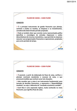 08/01/2014

FLUXO DE CAIXA – CASH FLOW
CONCEITO
 É o principal instrumento de gestão financeira que planeja,
controla e analisa as receitas, as despesas e os investimentos,
considerando determinado período projetado.
Pode-se também dizer que consiste numa representação gráfica
(planilha) e cronológica de entradas (ingressos) e saídas
(desembolsos) de recursos monetários, o que permite às empresas
executar suas programações financeiras e operacionais, projetadas
para certo período de tempo.

FLUXO DE CAIXA – CASH FLOW
CONCEITO
 É possível, a partir da elaboração do fluxo de caixa, verificar e
planejar eventuais excedentes e escassez de caixa, o que
provocará medidas que venham sanar tais situações.
Vale ressaltar que o caixa é um instrumento fundamental, para
tomada de decisões financeiras, e representa a “disponibilidade
imediata”, ou seja, é diferente do “resultado econômico contábil”.
Cash flow é uma expressão inglesa, muito conhecida no meio
financeiro, que significa fluxo de caixa.

7

 