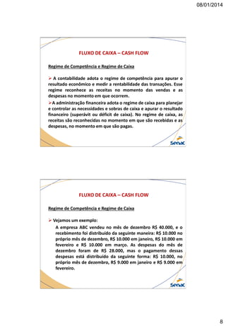 08/01/2014

FLUXO DE CAIXA – CASH FLOW
Regime de Competência e Regime de Caixa
 A contabilidade adota o regime de competência para apurar o
resultado econômico e medir a rentabilidade das transações. Esse
regime reconhece as receitas no momento das vendas e as
despesas no momento em que ocorrem.
A administração financeira adota o regime de caixa para planejar
e controlar as necessidades e sobras de caixa e apurar o resultado
financeiro (superávit ou déficit de caixa). No regime de caixa, as
receitas são reconhecidas no momento em que são recebidas e as
despesas, no momento em que são pagas.

FLUXO DE CAIXA – CASH FLOW
Regime de Competência e Regime de Caixa
 Vejamos um exemplo:
A empresa ABC vendeu no mês de dezembro R$ 40.000, e o
recebimento foi distribuído da seguinte maneira: R$ 10.000 no
próprio mês de dezembro, R$ 10.000 em janeiro, R$ 10.000 em
fevereiro e R$ 10.000 em março. As despesas do mês de
dezembro foram de R$ 28.000, mas o pagamento dessas
despesas está distribuído da seguinte forma: R$ 10.000, no
próprio mês de dezembro, R$ 9.000 em janeiro e R$ 9.000 em
fevereiro.

8

 