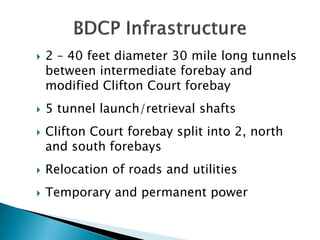 




2 – 40 feet diameter 30 mile long tunnels
between intermediate forebay and
modified Clifton Court forebay
5 tunnel launch/retrieval shafts

Clifton Court forebay split into 2, north
and south forebays



Relocation of roads and utilities



Temporary and permanent power

 