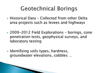 





Historical Data – Collected from other Delta
area projects such as levees and highways
2009-2012 Field Explorations – borings, cone
penetration tests, geophysical surveys, and
laboratory testing
Identifying soils types, hardness,
groundwater elevations, cobbles …

 