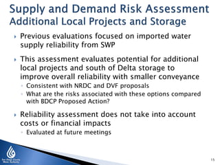 



Previous evaluations focused on imported water
supply reliability from SWP
This assessment evaluates potential for additional
local projects and south of Delta storage to
improve overall reliability with smaller conveyance
◦ Consistent with NRDC and DVF proposals
◦ What are the risks associated with these options compared
with BDCP Proposed Action?



Reliability assessment does not take into account
costs or financial impacts
◦ Evaluated at future meetings

15

 