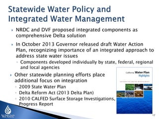 



NRDC and DVF proposed integrated components as
comprehensive Delta solution
In October 2013 Governor released draft Water Action
Plan, recognizing importance of an integrated approach to
address state water issues
◦ Components developed individually by state, federal, regional
and local agencies



Other statewide planning efforts place
additional focus on integration
◦ 2009 State Water Plan
◦ Delta Reform Act (2013 Delta Plan)
◦ 2010 CALFED Surface Storage Investigations,
Progress Report
17

 