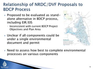

Proposed to be evaluated as standalone alternative in BDCP process,
including EIR/EIS
◦ Inconsistent with current BDCP Project
Objectives and Plan Area





Unclear if all components could be
under a single environmental
document and permit
Need to assess how best to complete environmental
processes on various components

18

 