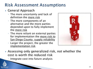 

General Approach
◦ The more uncertainty and lack of
definition the more risk
◦ The more components of an
alternative and the more parties
depended upon to fully implement
the more risk
◦ The more reliant on external parties
for implementation the more risk to
San Diego County supply reliability
◦ Larger the project, the greater the
implementation risk



Assessing only generalized risk, not whether the
cost is worth the reduced risk
◦ Integrate cost into future analysis
23

 