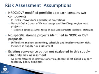 

NRDC/DVF modified portfolio approach contains two
components
◦ In-Delta (conveyance and habitat protection)
◦ Out-of-Delta (south of Delta storage and San Diego region local
projects)
 Modified option assumes focus on San Diego projects instead of statewide



No specific storage projects identified in NRDC or DVF
proposals
◦ Difficult to analyze permitting, schedule and implementation risks
◦ Included in supply risk assessment



Existing conveyance option not evaluated in this supply
reliability risk assessment
◦ As demonstrated in previous analysis, doesn’t meet Board’s supply
reliability policy principles

24

 