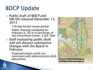 

Public draft of BDCP and
EIR/EIS released December 13,
2013
◦ 120 day formal review period
◦ Public meeting scheduled for
February 6, 2014 in San Diego at
the Convention Center, 3 pm–7pm



Staff evaluating public draft
and will discuss substantive
changes with the Board in
February
◦ Projected export yields are
consistent with administrative draft
documents
3

 