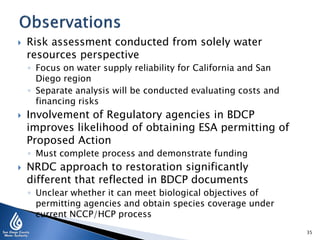 

Risk assessment conducted from solely water
resources perspective
◦ Focus on water supply reliability for California and San
Diego region
◦ Separate analysis will be conducted evaluating costs and
financing risks



Involvement of Regulatory agencies in BDCP
improves likelihood of obtaining ESA permitting of
Proposed Action
◦ Must complete process and demonstrate funding



NRDC approach to restoration significantly
different that reflected in BDCP documents
◦ Unclear whether it can meet biological objectives of
permitting agencies and obtain species coverage under
current NCCP/HCP process
35

 