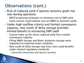 

Risk of reduced yield if species recovery goals not
met during operation
◦ BDCP proposing strategies to minimize risk to SWP yield
◦ Some actions could impose cost on MWD to maintain yields



Under high outflow criteria and limited conveyance
capacity, new south of delta storage provides
limited benefit to increasing SWP yield
◦ Cannot make up for entire reduced yield from smaller
conveyance capacity
◦ Filling MWD storage and Water Authority storage more
important to imported water reliability
◦ New south of delta storage may have more yield benefits
under relaxed regulatory standards
 Successful restoration and species recovery

36

 