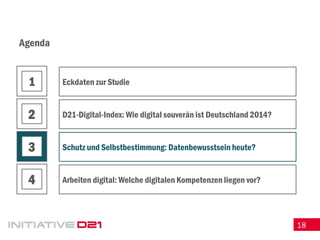 18 
Agenda 
Eckdaten zur Studie 
D21-Digital-Index: Wie digital souverän ist Deutschland 2014? 
Schutz und Selbstbestimmung: Datenbewusstsein heute? 
Arbeiten digital: Welche digitalen Kompetenzen liegen vor? 
1 
2 
3 
4  