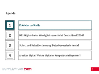 3 
Agenda 
Eckdaten zur Studie 
D21-Digital-Index: Wie digital souverän ist Deutschland 2014? 
Schutz und Selbstbestimmung: Datenbewusstsein heute? 
Arbeiten digital: Welche digitalen Kompetenzen liegen vor? 
1 
2 
3 
4  