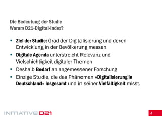 4 
Die Bedeutung der Studie Warum D21-Digital-Index? 
Ziel der Studie: Grad der Digitalisierung und deren Entwicklung in der Bevölkerung messen 
Digitale Agenda unterstreicht Relevanz und Vielschichtigkeit digitaler Themen 
Deshalb Bedarf an angemessener Forschung 
Einzige Studie, die das Phänomen »Digitalisierung in Deutschland« insgesamt und in seiner Vielfältigkeit misst.  