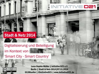 1 
Lena-Sophie Müller | Initiative D21 e.V. Berlin | Stadt & Netz 2014|07.11.2014 @LSMueller | @InitiativeD21 | www.InitiativeD21.de 
Stadt & Netz 2014 
Digitalisierung und Beteiligung 
im Kontext von 
'Smart City - Smart Country'  