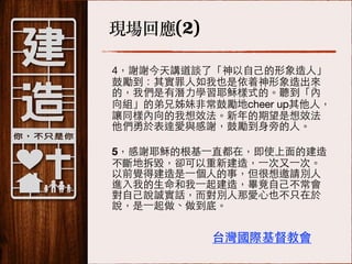 現場回應(2)
4，謝謝今天講道談了「神以⾃自⼰己的形象造⼈人」
⿎鼓勵到：其實罪⼈人如我也是依着神形象造出來
的，我們是有潛⼒力學習耶穌樣式的。聽到「內
向組」的弟兄姊妹⾮非常⿎鼓勵地cheer up其他⼈人，
讓同樣內向的我想效法。新年的期望是想效法
他們勇於表達愛與感謝，⿎鼓勵到⾝身旁的⼈人。
!

5，感謝耶穌的根基⼀一直都在，即使上⾯面的建造
不斷地拆毀，卻可以重新建造，⼀一次⼜又⼀一次。
以前覺得建造是⼀一個⼈人的事，但很想邀請別⼈人
進⼊入我的⽣生命和我⼀一起建造，畢竟⾃自⼰己不常會
對⾃自⼰己說誠實話，⽽而對別⼈人那愛⼼心也不只在於
說，是⼀一起做、做到底。

台灣國際基督教會

 