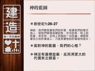 神的藍圖
創世紀1:26-27
神說，我們要照著我們的形像，按著我們的樣式!
造⼈人，使他們管理海裡的⿂魚，空中的⿃鳥，地上的!
牲畜，和全地，並地上所爬的⼀一切昆蟲。神就照!
著⾃自⼰己的形像造⼈人，乃是照著他的形像造男造⼥女。

⾯面對神的藍圖，我們的⼼心態？
神沒有選擇放棄，反⽽而⽤用更⼤大的
代價來⽴立根基。

 