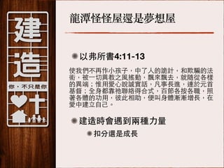 龍潭怪怪屋還是夢想屋
以弗所書4:11-13
使我們不再作⼩小孩⼦子，中了⼈人的詭計，和欺騙的法
術，被⼀一切異教之⾵風搖動，飄來飄去，就隨從各樣
的異端；惟⽤用愛⼼心說誠實話，凡事⻑⾧長進，連於元⾸首
基督；全⾝身都靠祂聯絡得合式，百節各按各職，照
著各體的功⽤用，彼此相助，便叫⾝身體漸漸增⻑⾧長，在
愛中建⽴立⾃自⼰己。!
!

建造時會遇到兩種⼒力量
扣分還是成⻑⾧長

 