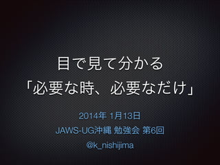 目で見て分かる 
「必要な時、必要なだけ」
2014年 1月13日
JAWS-UG沖縄 勉強会 第6回
@k_nishijima

 