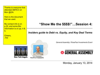 Thanks to everyone that
attended SMT$ 4 on
Mon @GA.
Here is the document
that we used.
My contact info is on
p.22, and some Bio
information is on pp. 4 &
5.

“Show Me the $$$$!”…Session 4:
Insiders guide to Debt vs. Equity, and Key Deal Terms

Cheers,
-TW
General Assembly / RosePaul Investments Event

Tom Wisniewski
RosePaul Investments

Monday, January 13, 2014

 
