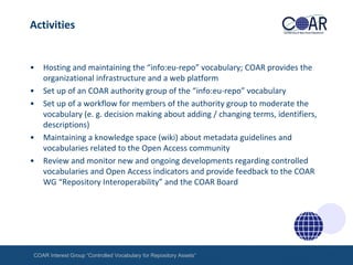 Activities

•
•
•

•
•

Hosting and maintaining the “info:eu-repo” vocabulary; COAR provides the
organizational infrastructure and a web platform
Set up of an COAR authority group of the “info:eu-repo” vocabulary
Set up of a workflow for members of the authority group to moderate the
vocabulary (e. g. decision making about adding / changing terms, identifiers,
descriptions)
Maintaining a knowledge space (wiki) about metadata guidelines and
vocabularies related to the Open Access community
Review and monitor new and ongoing developments regarding controlled
vocabularies and Open Access indicators and provide feedback to the COAR
WG “Repository Interoperability” and the COAR Board

COAR Interest Group “Controlled Vocabulary for Repository Assets“

 