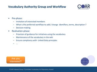 Vocabulary Authority Group and Workflow

•

Pre-phase:
– Invitation of interested members
– What is the preferred workflow to add / change identifiers, terms, description ?
– Decision making

•

Realisation-phase:
–
–
–
–

Provision of guidance for initiatives using the vocabulary
Maintenance of the vocabulary in the wiki
Ensure compliancy with Linked Data principles
…

Are you
interested?
COAR Interest Group “Controlled Vocabulary for Repository Assets“

 