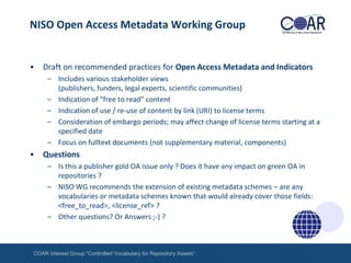 NISO Open Access Metadata Working Group

•

Draft on recommended practices for Open Access Metadata and Indicators
– Includes various stakeholder views
(publishers, funders, legal experts, scientific communities)
– Indication of “free to read” content
– Indication of use / re-use of content by link (URI) to license terms
– Consideration of embargo periods; may affect change of license terms starting at a
specified date
– Focus on fulltext documents (not supplementary material, components)

•

Questions
– Is this a publisher gold OA issue only ? Does it have any impact on green OA in
repositories ?
– NISO WG recommends the extension of existing metadata schemes – are any
vocabularies or metadata schemes known that would already cover those fields:
<free_to_read>, <license_ref> ?
– Other questions? Or Answers ;-) ?

COAR Interest Group “Controlled Vocabulary for Repository Assets“

 