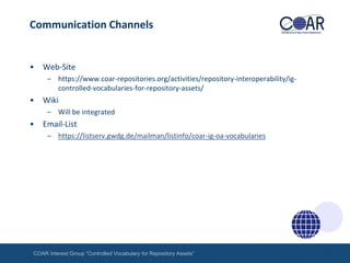 Communication Channels

•

Web-Site
– https://www.coar-repositories.org/activities/repository-interoperability/igcontrolled-vocabularies-for-repository-assets/

•

Wiki
– Will be integrated

•

Email-List
– https://listserv.gwdg.de/mailman/listinfo/coar-ig-oa-vocabularies

COAR Interest Group “Controlled Vocabulary for Repository Assets“

 