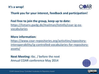 It’s a wrap!

Thank you for your interest, feedback and participation!
Feel free to join the group, keep up to date:
https://listserv.gwdg.de/mailman/listinfo/coar-ig-oavocabularies
More information:
https://www.coar-repositories.org/activities/repositoryinteroperability/ig-controlled-vocabularies-for-repositoryassets/
Next Meeting: tbc. / before the next
Annual COAR conference May 2014
COAR Interest Group “Controlled Vocabulary for Repository Assets“

 