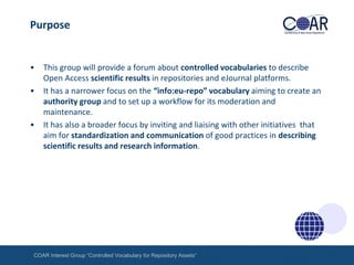 Purpose

•
•

•

This group will provide a forum about controlled vocabularies to describe
Open Access scientific results in repositories and eJournal platforms.
It has a narrower focus on the “info:eu-repo” vocabulary aiming to create an
authority group and to set up a workflow for its moderation and
maintenance.
It has also a broader focus by inviting and liaising with other initiatives that
aim for standardization and communication of good practices in describing
scientific results and research information.

COAR Interest Group “Controlled Vocabulary for Repository Assets“

 