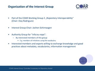 Organization of the Interest Group

•

Part of the COAR Working Group 2 „Repository Interoperability“
(Chair: Eloy Rodrigues)

•

Interest Group Chair: Jochen Schirrwagen

•

Authority Group for “info:eu-repo”:
– By interested members of this group
• E.g. members of initiatives using the vocabulary

•

Interested members and experts willing to exchange knowledge and good
practices about metadata, vocabularies, information management

COAR Interest Group “Controlled Vocabulary for Repository Assets“

 
