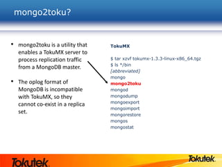 mongo2toku?
TokuMX
$ tar xzvf tokumx-1.3.3-linux-x86_64.tgz
$ ls */bin
[abbreviated]
mongo
mongo2toku
mongod
mongodump
mongoexport
mongoimport
mongorestore
mongos
mongostat
• mongo2toku is a utility that
enables a TokuMX server to
process replication traffic
from a MongoDB master.
• The oplog format of
MongoDB is incompatible
with TokuMX, so they
cannot co-exist in a replica
set.
 