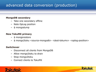 advanced data conversion (production)
MongoDB secondary
– Take one secondary offline
– Note OpLog position
– $ mongodump
New TokuMX primary
– $ mongorestore
– $ mongo2toku <source-mongodb> <dest-tokumx> <oplog-position>
Switchover
– Disconnect all clients from MongoDB
– Allow mongo2toku to drain
– Stop mongo2toku
– Connect clients to TokuMX
 