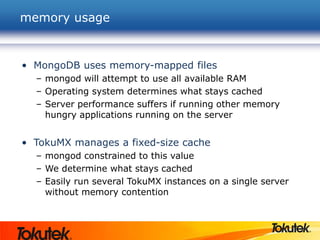 memory usage
• MongoDB uses memory-mapped files
– mongod will attempt to use all available RAM
– Operating system determines what stays cached
– Server performance suffers if running other memory
hungry applications running on the server
• TokuMX manages a fixed-size cache
– mongod constrained to this value
– We determine what stays cached
– Easily run several TokuMX instances on a single server
without memory contention
 