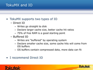 TokuMX and IO
• TokuMX supports two types of IO
– Direct IO
– Writes go straight to disk
– Declare larger cache size, better cache hit ratios
– 75% of free RAM is a good starting point
– Buffered IO
– Writes are “buffered” by operating system
– Declare smaller cache size, some cache hits will come from
OS buffers
– OS buffers contain compressed data, more data can fit
• I recommend Direct IO
 