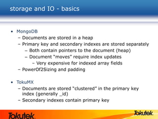 storage and IO - basics
• MongoDB
– Documents are stored in a heap
– Primary key and secondary indexes are stored separately
– Both contain pointers to the document (heap)
– Document “moves” require index updates
– Very expensive for indexed array fields
– PowerOf2Sizing and padding
• TokuMX
– Documents are stored “clustered” in the primary key
index (generally _id)
– Secondary indexes contain primary key
 