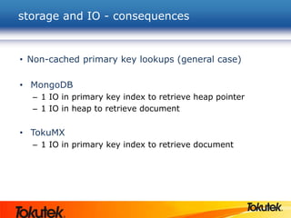storage and IO - consequences
• Non-cached primary key lookups (general case)
• MongoDB
– 1 IO in primary key index to retrieve heap pointer
– 1 IO in heap to retrieve document
• TokuMX
– 1 IO in primary key index to retrieve document
 