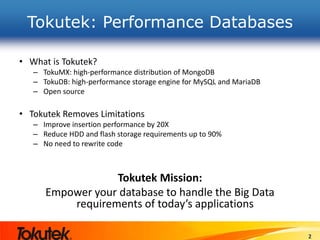 Tokutek: Performance Databases
• What is Tokutek?
– TokuMX: high-performance distribution of MongoDB
– TokuDB: high-performance storage engine for MySQL and MariaDB
– Open source
• Tokutek Removes Limitations
– Improve insertion performance by 20X
– Reduce HDD and flash storage requirements up to 90%
– No need to rewrite code
Tokutek Mission:
Empower your database to handle the Big Data
requirements of today’s applications
2
 